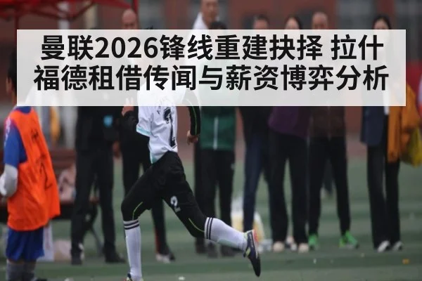 曼联2026锋线重建抉择 拉什福德租借传闻与薪资博弈分析